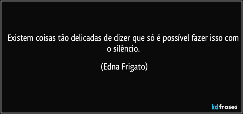 Existem coisas tão delicadas de dizer que só é possível fazer isso com o silêncio. (Edna Frigato)