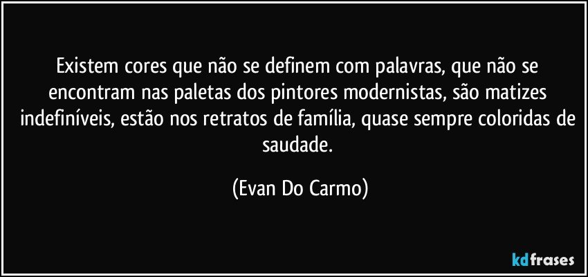 Existem cores que não se definem com palavras, que não se encontram nas paletas dos pintores modernistas, são matizes indefiníveis, estão nos retratos de família, quase sempre coloridas de saudade. (Evan Do Carmo)