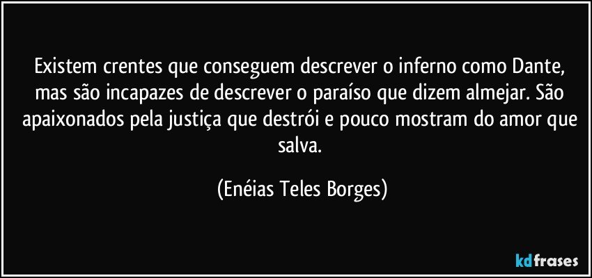 Existem crentes que conseguem descrever o inferno como Dante,  mas são incapazes de descrever o paraíso que dizem almejar. São apaixonados pela justiça que destrói e pouco mostram do amor que salva. (Enéias Teles Borges)