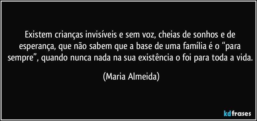 Existem crianças invisíveis e sem voz, cheias de sonhos e de esperança, que não sabem que a base de uma família é o “para sempre”, quando nunca nada na sua existência o foi para toda a vida. (Maria Almeida)