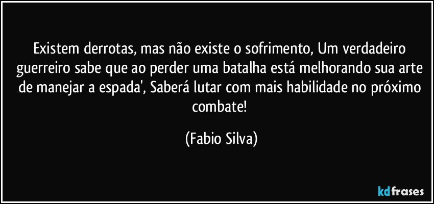 Existem derrotas, mas não existe o sofrimento, Um verdadeiro guerreiro sabe que ao perder uma batalha está melhorando sua arte de manejar a espada', Saberá lutar com mais habilidade no próximo combate! (Fabio Silva)