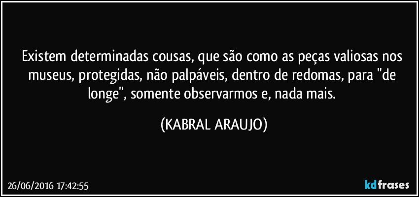 Existem determinadas cousas, que são como as peças valiosas nos museus, protegidas, não palpáveis,  dentro de redomas, para "de longe", somente observarmos e, nada mais. (KABRAL ARAUJO)