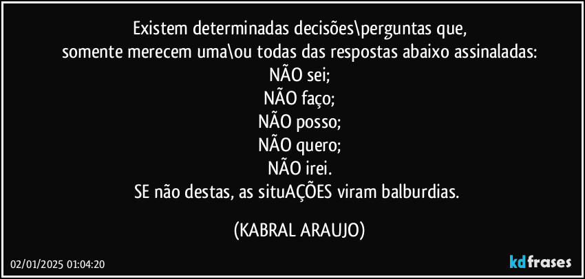 Existem determinadas decisões\perguntas que,
somente merecem uma\ou todas das respostas abaixo assinaladas:
NÃO sei;
NÃO faço;
NÃO posso;
NÃO quero;
NÃO irei.
SE não destas, as situAÇÕES viram balburdias. (KABRAL ARAUJO)