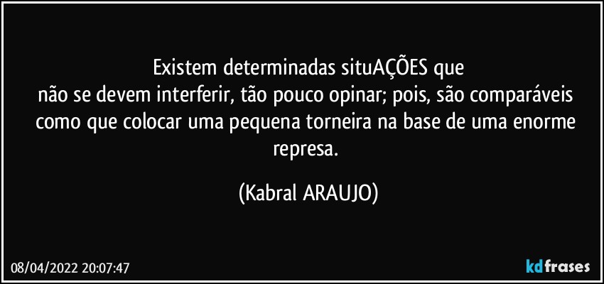 Existem determinadas situAÇÕES que
não se devem interferir, tão pouco opinar; pois, são comparáveis como que colocar uma pequena torneira na base de uma enorme represa. (KABRAL ARAUJO)