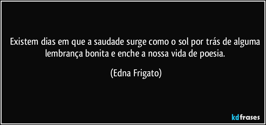 Existem dias em que a saudade surge como o sol por trás de alguma lembrança bonita e enche a nossa vida de poesia. (Edna Frigato)