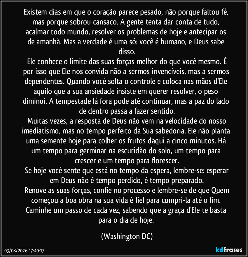 Existem dias em que o coração parece pesado, não porque faltou fé, mas porque sobrou cansaço. A gente tenta dar conta de tudo, acalmar todo mundo, resolver os problemas de hoje e antecipar os de amanhã. Mas a verdade é uma só: você é humano, e Deus sabe disso.
​Ele conhece o limite das suas forças melhor do que você mesmo. É por isso que Ele nos convida não a sermos invencíveis, mas a sermos dependentes. Quando você solta o controle e coloca nas mãos d'Ele aquilo que a sua ansiedade insiste em querer resolver, o peso diminui. A tempestade lá fora pode até continuar, mas a paz do lado de dentro passa a fazer sentido.
​Muitas vezes, a resposta de Deus não vem na velocidade do nosso imediatismo, mas no tempo perfeito da Sua sabedoria. Ele não planta uma semente hoje para colher os frutos daqui a cinco minutos. Há um tempo para germinar na escuridão do solo, um tempo para crescer e um tempo para florescer.
​Se hoje você sente que está no tempo da espera, lembre-se: esperar em Deus não é tempo perdido, é tempo preparado.
​Renove as suas forças, confie no processo e lembre-se de que Quem começou a boa obra na sua vida é fiel para cumpri-la até o fim. Caminhe um passo de cada vez, sabendo que a graça d'Ele te basta para o dia de hoje. (Washington DC)