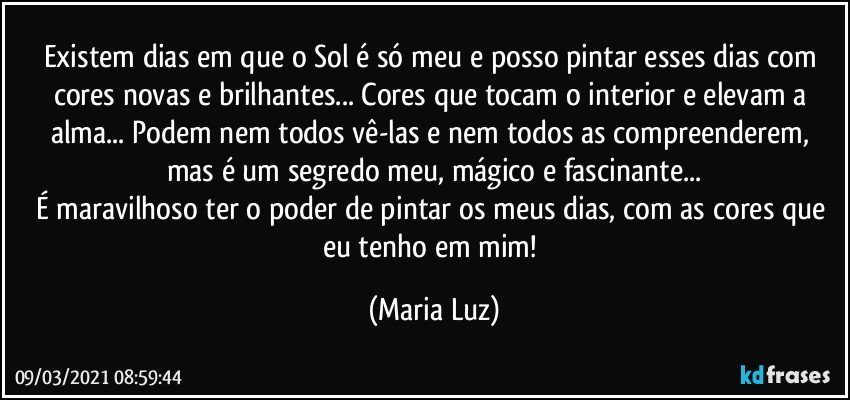 Existem dias em que o Sol é só meu e posso pintar esses dias com cores novas e brilhantes... Cores que tocam o interior e elevam a alma... Podem nem todos vê-las e nem todos as compreenderem, mas é um segredo meu, mágico e fascinante...
É maravilhoso ter o poder de pintar os meus dias, com as cores que eu tenho em mim! (Maria Luz)