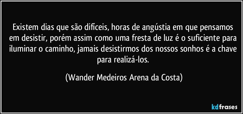 Existem dias que são difíceis, horas de angústia em que pensamos em desistir, porém assim como uma fresta de luz é o suficiente para iluminar o caminho, jamais desistirmos dos nossos sonhos é a chave para realizá-los. (Wander Medeiros Arena da Costa)