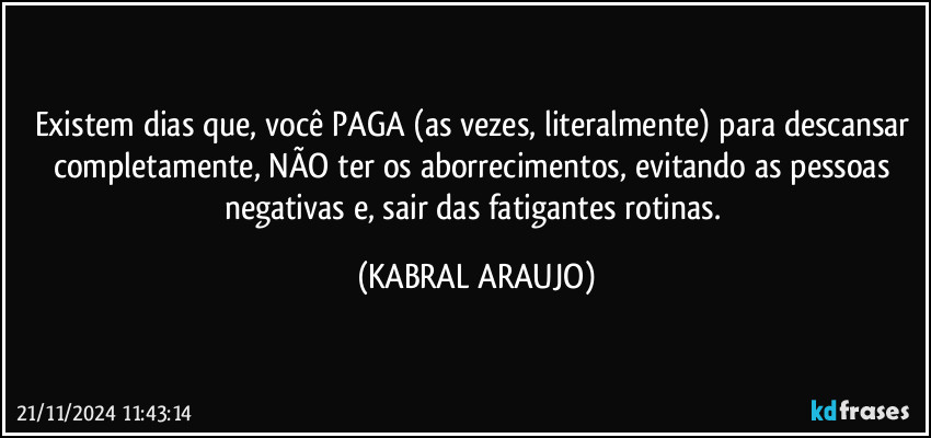 Existem  dias que, você PAGA (as vezes, literalmente) para descansar completamente, NÃO ter os aborrecimentos, evitando as pessoas negativas e, sair das fatigantes rotinas. (KABRAL ARAUJO)