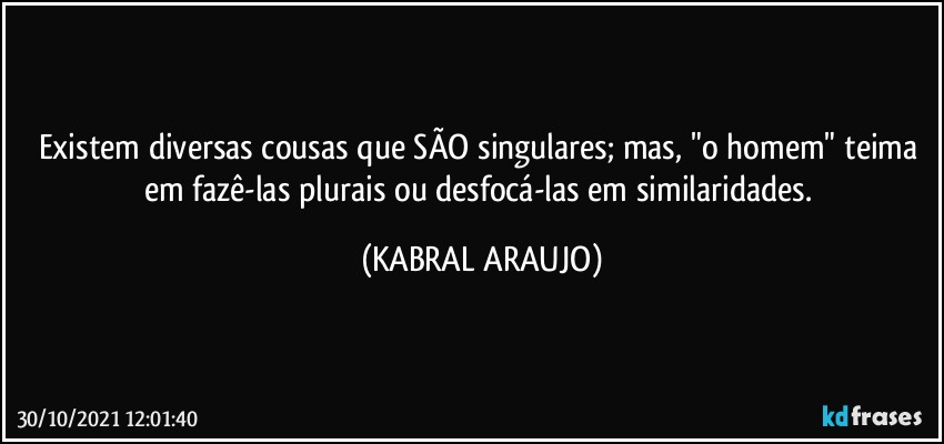 Existem diversas cousas que SÃO  singulares; mas, "o homem" teima em fazê-las plurais ou desfocá-las em similaridades. (KABRAL ARAUJO)