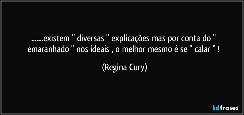 ...existem " diversas "  explicações   mas  por conta do " emaranhado "  nos   ideais , o  melhor mesmo  é se  " calar " ! (Regina Cury)