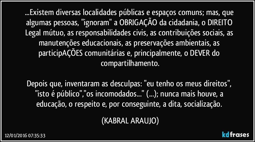 ...Existem diversas localidades públicas e espaços comuns; mas, que algumas pessoas, "ignoram" a OBRIGAÇÃO da cidadania, o DIREITO Legal mútuo, as responsabilidades civis, as contribuições sociais, as manutenções educacionais, as preservações ambientais, as participAÇÕES comunitárias e, principalmente, o DEVER do compartilhamento.

Depois que, inventaram as desculpas: "eu tenho os meus direitos", "isto é público","os incomodados..." (...); nunca mais houve, a educação, o respeito e, por conseguinte, a dita, socialização. (KABRAL ARAUJO)