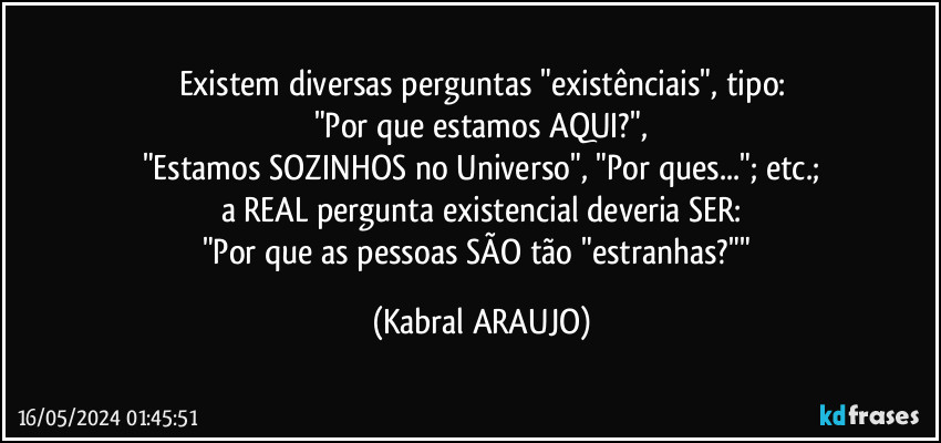 Existem diversas perguntas "existênciais", tipo:
"Por que estamos AQUI?",
"Estamos SOZINHOS no Universo", "Por ques..."; etc.;
a REAL pergunta existencial deveria SER:
"Por que as pessoas SÃO tão "estranhas?"" (KABRAL ARAUJO)