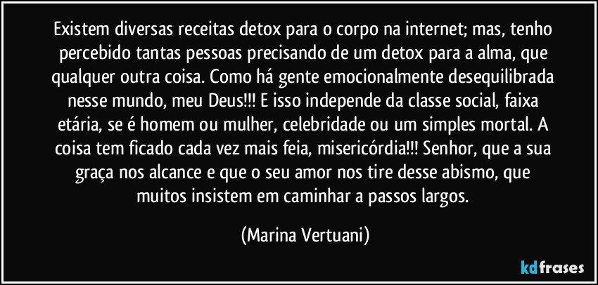 Existem diversas receitas detox para o corpo na internet; mas, tenho percebido tantas pessoas precisando de um detox para a alma, que qualquer outra coisa. Como há gente emocionalmente desequilibrada nesse mundo, meu Deus!!! E isso independe da classe social, faixa etária, se é homem ou mulher, celebridade ou um simples mortal. A coisa tem ficado cada vez mais feia, misericórdia!!! Senhor, que a sua graça nos alcance e que o seu amor nos tire desse abismo, que muitos insistem em caminhar a passos largos. (Marina Vertuani)