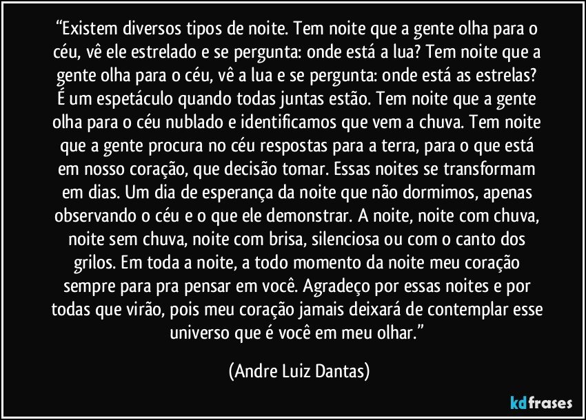 “Existem diversos tipos de noite. Tem noite que a gente olha para o céu, vê ele estrelado e se pergunta: onde está a lua? Tem noite que a gente olha para o céu, vê a lua e se pergunta: onde está as estrelas? É um espetáculo quando todas juntas estão. Tem noite que a gente olha para o céu nublado e identificamos que vem a chuva. Tem noite que a gente procura no céu respostas para a terra, para o que está em nosso coração, que decisão tomar. Essas noites se transformam em dias. Um dia de esperança da noite que não dormimos, apenas observando o céu e o que ele demonstrar. A noite, noite com chuva, noite sem chuva, noite com brisa, silenciosa ou com o canto dos grilos. Em toda a noite, a todo momento da noite meu coração sempre para pra pensar em você. Agradeço por essas noites e por todas que virão, pois meu coração jamais deixará de contemplar esse universo que é você em meu olhar.” (Andre Luiz Dantas)