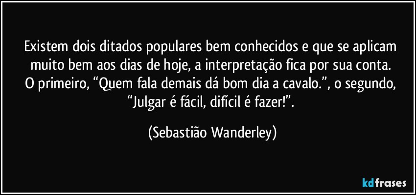 Existem dois ditados populares bem conhecidos e que se aplicam muito bem aos dias de hoje, a interpretação fica por sua conta. 
O primeiro, “Quem fala demais dá bom dia a cavalo.”, o segundo, “Julgar é fácil, difícil é fazer!”. (Sebastião Wanderley)