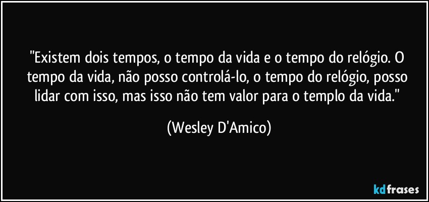 "Existem dois tempos, o tempo da vida e o tempo do relógio. O tempo da vida, não posso controlá-lo, o tempo do relógio, posso lidar com isso, mas isso não tem valor para o templo da vida." (Wesley D'Amico)