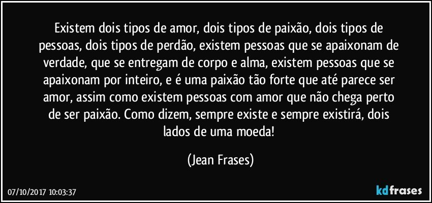 Existem dois tipos de amor, dois tipos de paixão, dois tipos de pessoas, dois tipos de perdão, existem pessoas que se apaixonam de verdade, que se entregam de corpo e alma, existem pessoas que se apaixonam por inteiro, e é uma paixão tão forte que até parece ser amor, assim como existem pessoas com amor que não chega perto de ser paixão. Como dizem, sempre existe e sempre existirá, dois lados de uma moeda! (Jean Frases)