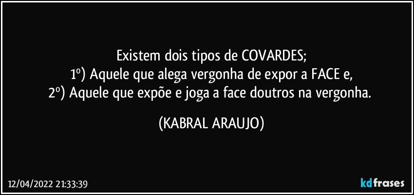 Existem dois tipos de COVARDES;
1º)  Aquele que alega vergonha de expor a FACE e,
2º) Aquele que expõe e joga a face doutros na vergonha. (KABRAL ARAUJO)