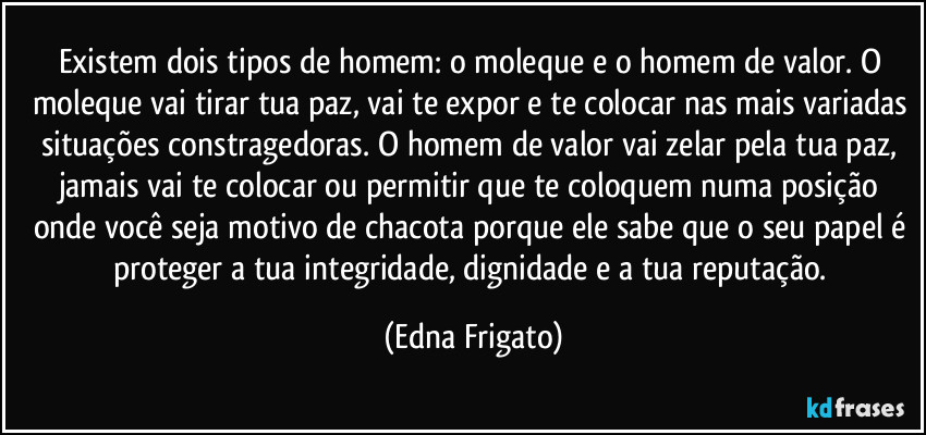 Existem dois tipos de homem: o moleque e o homem de valor. O moleque vai tirar tua paz, vai te expor e te colocar nas mais variadas situações constragedoras. O homem de valor vai zelar pela tua paz, jamais vai te colocar ou permitir que te coloquem numa posição onde você seja motivo de chacota porque ele sabe que o seu papel é proteger a tua integridade, dignidade e a tua reputação. (Edna Frigato)