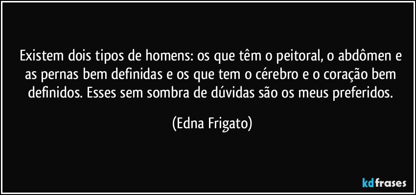 Existem dois tipos de homens: os que têm o peitoral, o abdômen e as pernas bem definidas  e os que tem o cérebro e o coração bem definidos. Esses sem sombra de dúvidas são os meus preferidos. (Edna Frigato)