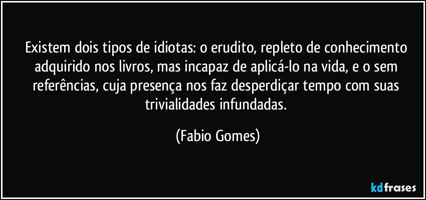 Existem dois tipos de idiotas: o erudito, repleto de conhecimento adquirido nos livros, mas incapaz de aplicá-lo na vida, e o sem referências, cuja presença nos faz desperdiçar tempo com suas trivialidades infundadas. (Fabio Gomes)