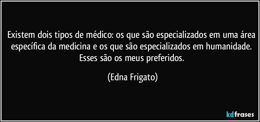 Existem dois tipos de médico: os que são especializados em uma área específica da medicina e os que são especializados em humanidade. Esses são os meus preferidos. (Edna Frigato)