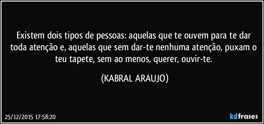 Existem dois tipos de pessoas: aquelas que te ouvem para te dar toda atenção e, aquelas que sem dar-te nenhuma atenção, puxam o teu tapete, sem ao menos, querer, ouvir-te. (KABRAL ARAUJO)