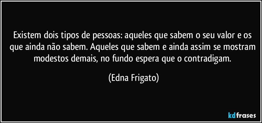 Existem dois tipos de pessoas: aqueles que sabem o seu valor e os que ainda não sabem. Aqueles que sabem e ainda assim se mostram modestos demais, no fundo espera que o contradigam. (Edna Frigato)