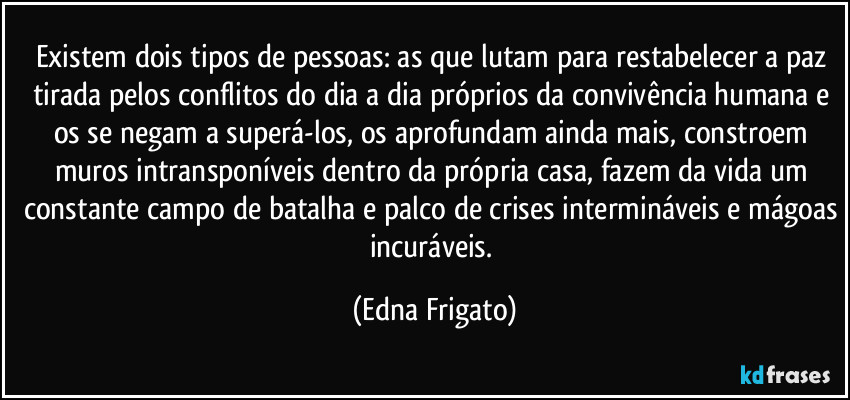 Existem dois tipos de pessoas: as que lutam para restabelecer a paz tirada pelos conflitos do dia a dia próprios da convivência humana e os se negam a superá-los, os aprofundam ainda mais, constroem muros intransponíveis dentro da própria casa, fazem da vida um constante campo de batalha e palco de crises intermináveis e mágoas incuráveis. (Edna Frigato)