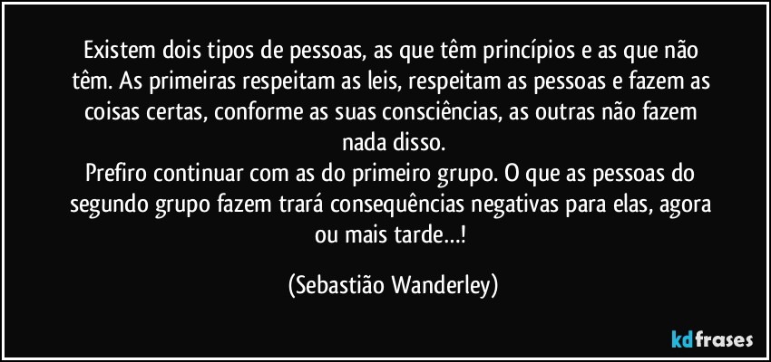 Existem dois tipos de pessoas, as que têm princípios e as que não têm. As primeiras respeitam as leis, respeitam as pessoas e fazem as coisas certas, conforme as suas consciências, as outras não fazem nada disso.
Prefiro continuar com as do primeiro grupo. O que as pessoas do segundo grupo fazem trará consequências negativas para elas, agora ou mais tarde…! (Sebastião Wanderley)