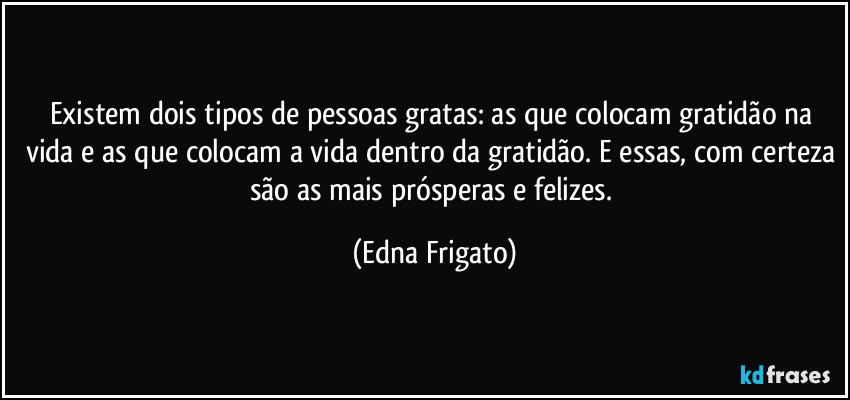 Existem dois tipos de pessoas gratas: as que colocam gratidão na vida e as que colocam a vida dentro da gratidão. E essas, com certeza são as mais prósperas e felizes. (Edna Frigato)