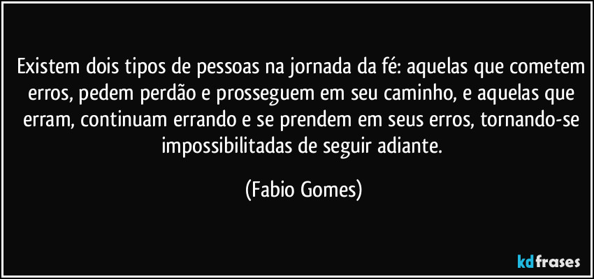 Existem dois tipos de pessoas na jornada da fé: aquelas que cometem erros, pedem perdão e prosseguem em seu caminho, e aquelas que erram, continuam errando e se prendem em seus erros, tornando-se impossibilitadas de seguir adiante. (Fabio Gomes)