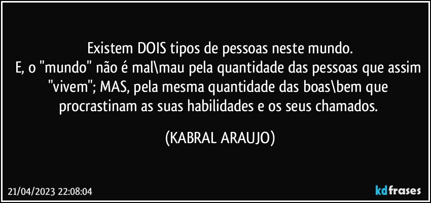 Existem DOIS tipos de pessoas neste mundo.
E, o "mundo" não é mal\mau pela quantidade das pessoas que assim "vivem"; MAS, pela mesma quantidade das boas\bem que procrastinam as suas habilidades e os seus chamados. (KABRAL ARAUJO)