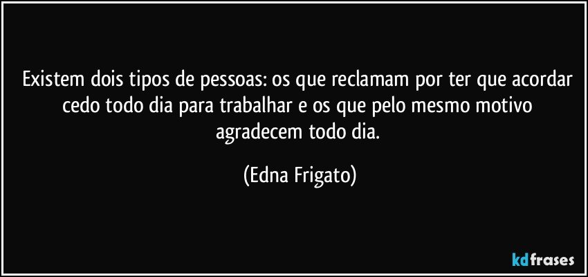 Existem dois tipos de pessoas: os que reclamam por ter que acordar cedo todo dia para trabalhar e os que pelo mesmo motivo agradecem todo dia. (Edna Frigato)