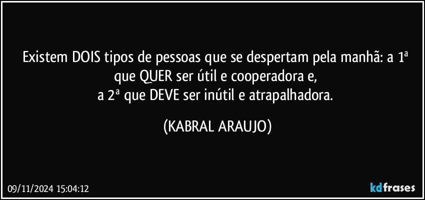 Existem DOIS tipos de pessoas que se despertam pela manhã: a 1ª que QUER ser útil e cooperadora e, 
a 2ª que DEVE ser inútil e atrapalhadora. (KABRAL ARAUJO)