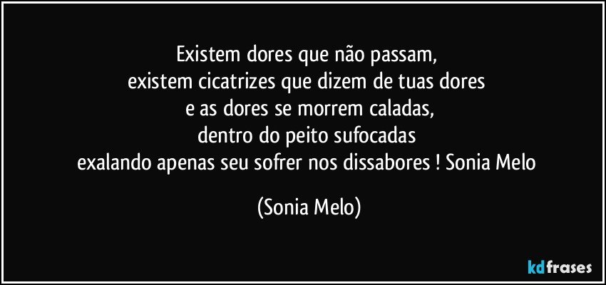 Existem  dores  que  não  passam, 
existem  cicatrizes  que  dizem  de  tuas  dores 
e as  dores  se morrem  caladas,
dentro  do  peito  sufocadas 
exalando  apenas  seu  sofrer  nos  dissabores ! Sonia Melo (Sonia Melo)