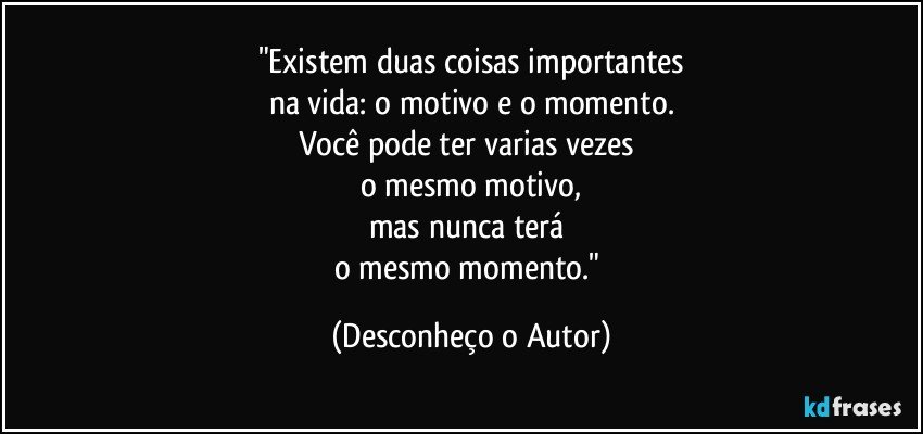 "Existem duas coisas importantes
na vida: o motivo e o momento.
Você pode ter varias vezes 
o mesmo motivo,
mas nunca terá 
o mesmo momento." (Desconheço o Autor)