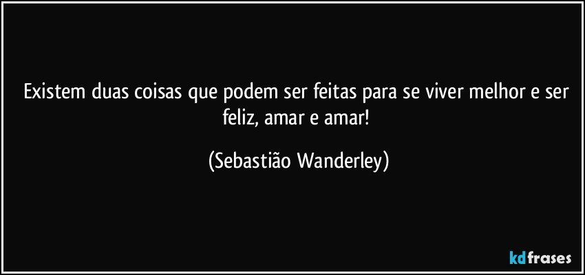 Existem duas coisas que podem ser feitas para se viver melhor e ser feliz, amar e amar! (Sebastião Wanderley)