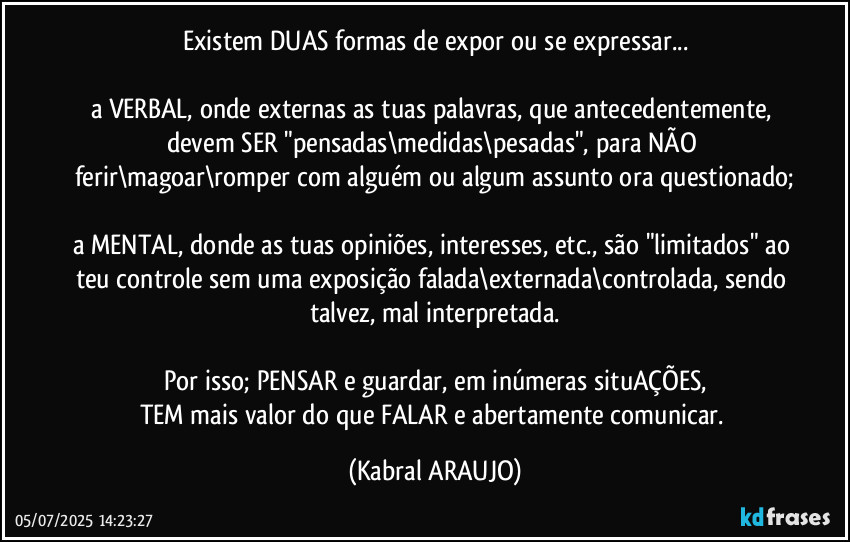 Existem DUAS formas de expor ou se expressar...

a VERBAL, onde externas as tuas palavras, que antecedentemente, devem SER "pensadas\medidas\pesadas", para NÃO ferir\magoar\romper com alguém ou algum assunto ora questionado;

a MENTAL, donde as tuas opiniões, interesses, etc., são "limitados" ao teu controle sem uma exposição falada\externada\controlada, sendo talvez, mal interpretada.

Por isso; PENSAR e guardar, em inúmeras situAÇÕES,
TEM mais valor do que FALAR e abertamente comunicar. (KABRAL ARAUJO)