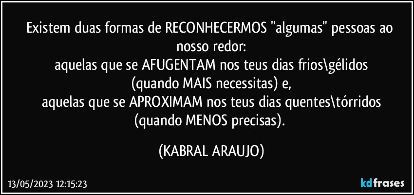 Existem duas formas de RECONHECERMOS "algumas" pessoas ao nosso redor:
aquelas que se AFUGENTAM nos teus dias frios\gélidos
(quando MAIS necessitas) e,
aquelas que se APROXIMAM nos teus dias quentes\tórridos
(quando MENOS precisas). (KABRAL ARAUJO)