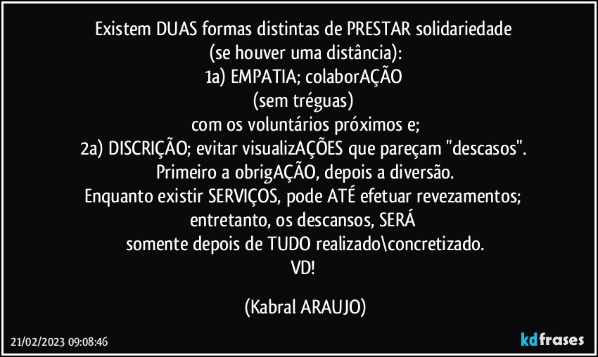 Existem DUAS formas distintas de PRESTAR solidariedade 
(se houver uma distância):
1a) EMPATIA; colaborAÇÃO 
(sem tréguas) 
com os voluntários próximos e;
2a) DISCRIÇÃO; evitar visualizAÇÕES que pareçam "descasos". 
Primeiro a obrigAÇÃO, depois a diversão.
Enquanto existir SERVIÇOS, pode ATÉ efetuar revezamentos; entretanto, os descansos, SERÁ 
somente depois de TUDO realizado\concretizado.
VD! (KABRAL ARAUJO)