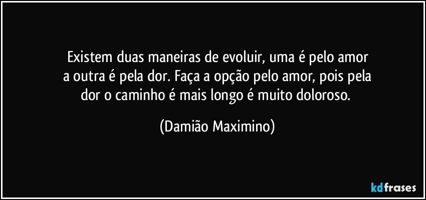 Existem duas maneiras de evoluir, uma é pelo amor
a outra é pela dor. Faça a opção pelo amor, pois pela
dor o caminho é mais longo é muito doloroso. (Damião Maximino)