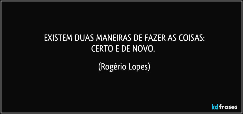 EXISTEM DUAS MANEIRAS DE FAZER AS COISAS:
CERTO E DE NOVO. (Rogério Lopes)