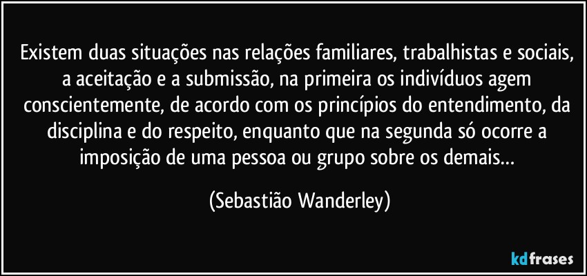 Existem duas situações nas relações familiares, trabalhistas e sociais, a aceitação e a submissão, na primeira os indivíduos agem conscientemente, de acordo com os princípios do entendimento, da disciplina e do respeito, enquanto que na segunda só ocorre a imposição de uma pessoa ou grupo sobre os demais… (Sebastião Wanderley)