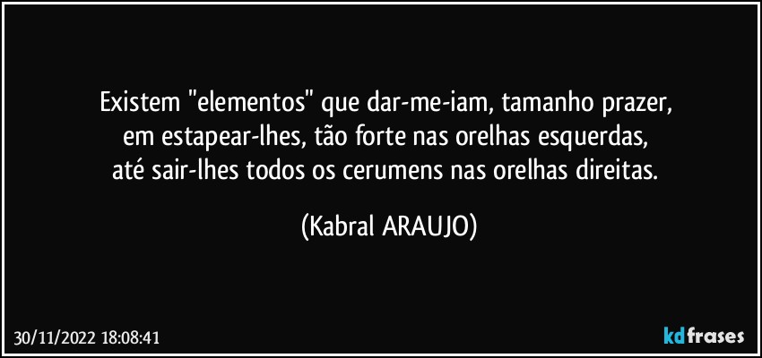 Existem "elementos" que dar-me-iam, tamanho prazer, 
em estapear-lhes, tão forte nas orelhas esquerdas, 
até sair-lhes todos os cerumens nas orelhas direitas. (KABRAL ARAUJO)