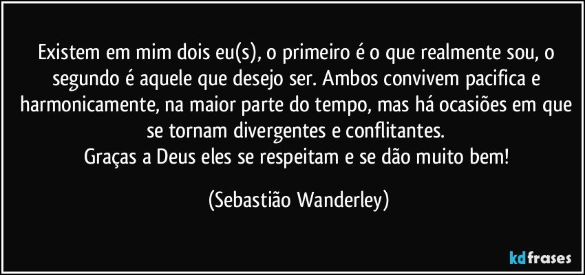 Existem em mim dois eu(s), o primeiro é o que realmente sou, o segundo é aquele que desejo ser. Ambos convivem pacifica e harmonicamente, na maior parte do tempo, mas há ocasiões em que se tornam divergentes e conflitantes. 
Graças a Deus eles se respeitam e se dão muito bem! (Sebastião Wanderley)
