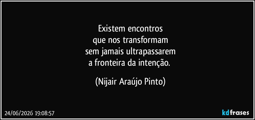 Existem encontros
que nos transformam
sem jamais ultrapassarem
a fronteira da intenção. (Nijair Araújo Pinto)