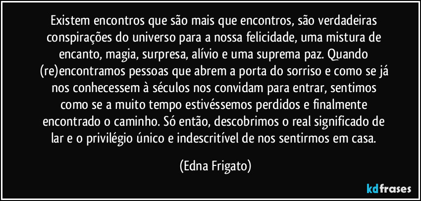 Existem encontros que são mais que encontros, são verdadeiras conspirações do universo para a nossa felicidade, uma mistura de encanto, magia, surpresa, alívio e uma suprema paz. Quando (re)encontramos pessoas que abrem a porta do sorriso e como se já nos conhecessem à séculos nos convidam para entrar, sentimos como se a muito tempo estivéssemos perdidos e finalmente encontrado o caminho. Só então, descobrimos o real significado de lar e o privilégio único e indescritível de nos sentirmos em casa. (Edna Frigato)