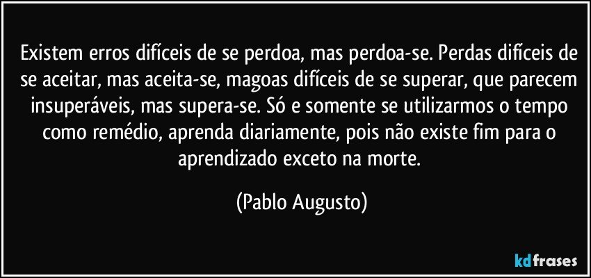 Existem erros difíceis de se perdoa, mas perdoa-se. Perdas difíceis de se aceitar, mas aceita-se, magoas difíceis de se superar, que parecem insuperáveis, mas supera-se. Só e somente se utilizarmos o tempo como remédio, aprenda diariamente, pois não existe fim para o aprendizado exceto na morte. (Pablo Augusto)
